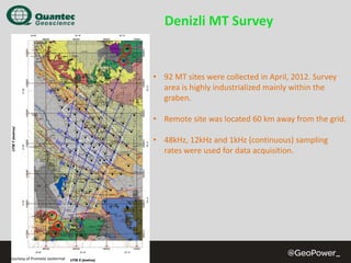 Denizli MT Survey

• 92 MT sites were collected in April, 2012. Survey 
area is highly industrialized mainly within the 
graben.
• Remote site was located 60 km away from the grid.
• 48kHz, 12kHz and 1kHz (continuous) sampling 
rates were used for data acquisition.

Courtesy of Promete Jeotermal

 