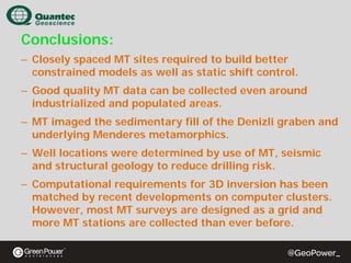 Conclusions:
– Closely spaced MT sites required to build better
constrained models as well as static shift control.
– Good quality MT data can be collected even around
industrialized and populated areas.
– MT imaged the sedimentary fill of the Denizli graben and
underlying Menderes metamorphics.
– Well locations were determined by use of MT, seismic
and structural geology to reduce drilling risk.
– Computational requirements for 3D inversion has been
matched by recent developments on computer clusters.
However, most MT surveys are designed as a grid and
more MT stations are collected than ever before.

 