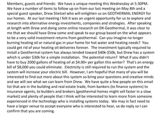 Members, guests and friends:  We have a unique meeting this Wednesday at 5:30PM.  We have a number of items to follow up on from our last meeting on May 8th and a special guest speaker, Drew Stietzel who will enlighten us on GEOTHERMAL ENERGY for our homes.  At our last meeting I felt it was an urgent opportunity for us to explore and research into alternative energy investments, companies and strategies.  After speaking at length with Drew and doing some online research on DX-Geothermal, it was clear to me that we should have Drew come and speak to our group based on the what appears to be a very solid investment returns from geothermal.  Can you imagine no longer burning heating oil or natural gas in your home for hot water and heating needs?  You could get rid of your heating oil deliveries forever.  The investment typically required to install a Geothermal system has always tended toward $40k-$50k, but Drew has a system which is under $30k for a simple installation.  The potential return?  What if you didn't have to buy 2000 gallons of heating oil at $4.00+ per gallon this winter?  That's an energy bill of $8,000 you could eliminate.  Electricity is still required to run the system and the system will increase your electric bill.  However, I am hopeful that many of you will be interested to find out more about this system so bring your questions and creative minds and we will see what we can learn from Drew.  We have quite a few people on this email list that are in the building and real estate trade, from bankers (to finance systems) to insurance agents, to builders and brokers (geothermal homes might sell faster in a slow market) and plenty of people that I think will be interested to learn more from someone experienced in the technology who is installing systems today.  We may in fact need to have a larger venue to accept everyone who is interested to hear, so do reply so I can confirm that you are coming.   