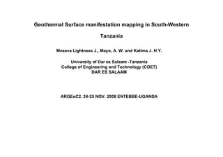 Geothermal Surface manifestation mapping in South-Western 
Tanzania 
Mnzava Lightness J., Mayo, A. W. and Katima J. H.Y. 
University of Dar es Salaam -Tanzania 
College of Engineering and Technology (COET) 
DAR ES SALAAM 
ARGEoC2. 24-25 NOV. 2008 ENTEBBE-UGANDA 
 