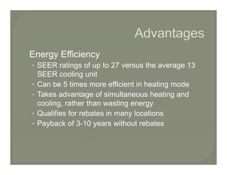 Energy Efficiency
• SEER ratings of up to 27 versus the average 13
    SEER cooling unit
•   Can be 5 times more efficient in heating mode
•   Takes advantage of simultaneous heating and
    cooling, rather than wasting energy
•   Qualifies for rebates in many locations
•   Payback of 3-10 years without rebates
               f 3 10
 
