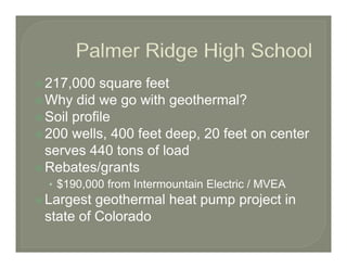 217,000 square feet
217 000
Why did we go with geothermal?
Soil profile
200 wells, 400 feet deep, 20 feet on center
serves 440 tons of load
Rebates/grants
• $190 000 from Intermountain Electric / MVEA
  $190,000
Largest geothermal heat pump project in
state of Colorado
 