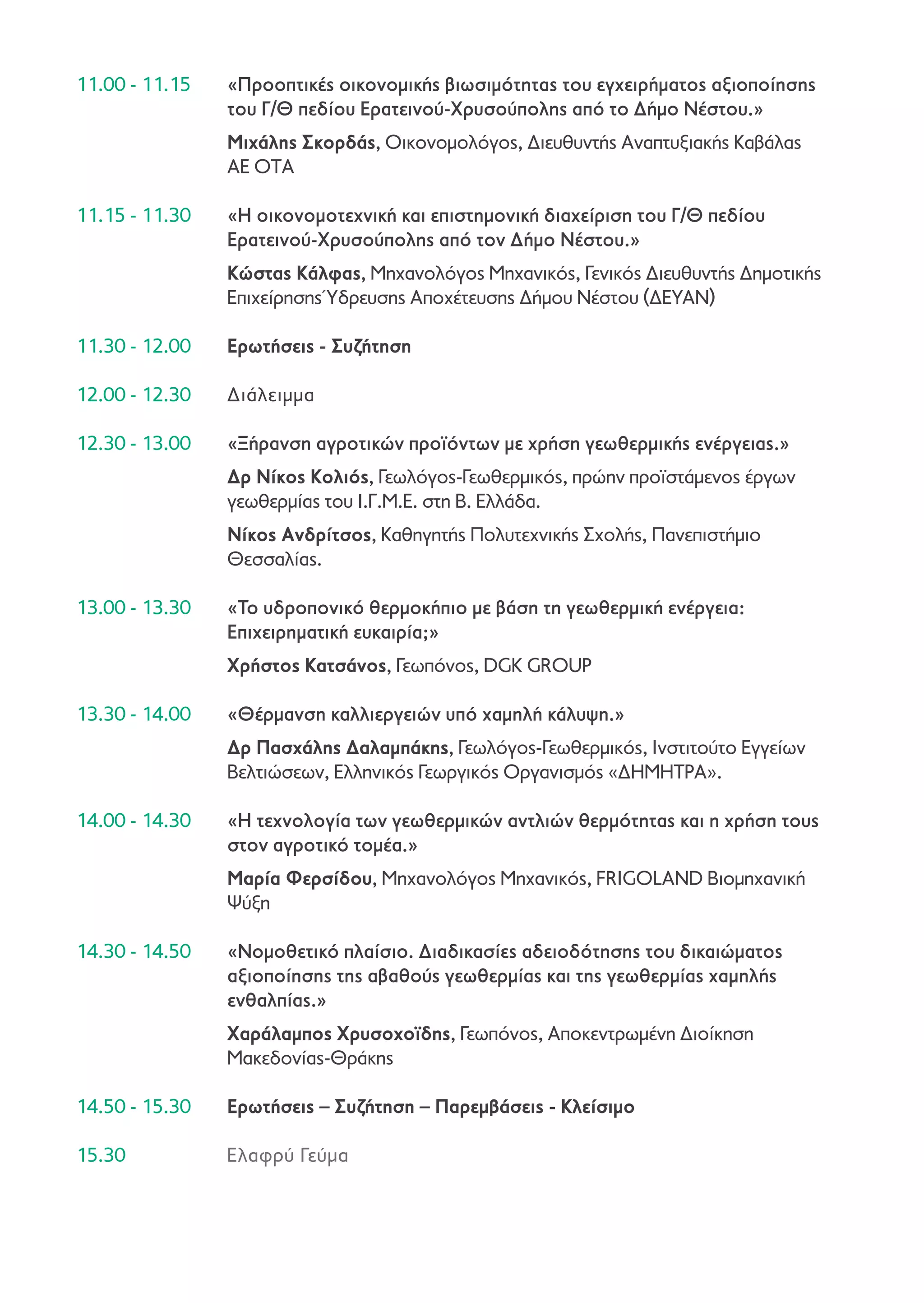 11.00 - 11.15	

«Προοπτικές οικονομικής βιωσιμότητας του εγχειρήματος αξιοποίησης
του Γ/Θ πεδίου Ερατεινού-Χρυσούπολης από το Δήμο Νέστου.»

	

Μιχάλης Σκορδάς, Οικονομολόγος, Διευθυντής Αναπτυξιακής Καβάλας
ΑΕ ΟΤΑ

11.15 - 11.30	

«Η οικονομοτεχνική και επιστημονική διαχείριση του Γ/Θ πεδίου
Ερατεινού-Χρυσούπολης από τον Δήμο Νέστου.»

	

Κώστας Κάλφας, Μηχανολόγος Μηχανικός, Γενικός Διευθυντής Δημοτικής
Επιχείρησης Ύδρευσης Αποχέτευσης Δήμου Νέστου (ΔΕΥΑΝ)

11.30 - 12.00	

Ερωτήσεις - Συζήτηση

12.00 - 12.30	

Διάλειμμα

12.30 - 13.00	

«Ξήρανση αγροτικών προϊόντων με χρήση γεωθερμικής ενέργειας.»

	

Δρ Νίκος Κολιός, Γεωλόγος-Γεωθερμικός, πρώην προϊστάμενος έργων
γεωθερμίας του Ι.Γ.Μ.Ε. στη Β. Ελλάδα.

	

Νίκος Ανδρίτσος, Καθηγητής Πολυτεχνικής Σχολής, Πανεπιστήμιο
Θεσσαλίας.

13.00 - 13.30 	

«Το υδροπονικό θερμοκήπιο με βάση τη γεωθερμική ενέργεια:
Επιχειρηματική ευκαιρία;»

	

Χρήστος Κατσάνος, Γεωπόνος, DGK GROUP

13.30 - 14.00	

«Θέρμανση καλλιεργειών υπό χαμηλή κάλυψη.»

	

Δρ Πασχάλης Δαλαμπάκης, Γεωλόγος-Γεωθερμικός, Ινστιτούτο Εγγείων
Βελτιώσεων, Ελληνικός Γεωργικός Οργανισμός «ΔΗΜΗΤΡΑ».

14.00 - 14.30 	

«Η τεχνολογία των γεωθερμικών αντλιών θερμότητας και η χρήση τους
στον αγροτικό τομέα.»

	

Μαρία Φερσίδου, Μηχανολόγος Μηχανικός, FRIGOLAND Βιομηχανική
Ψύξη

14.30 - 14.50	

«Νομοθετικό πλαίσιο. Διαδικασίες αδειοδότησης του δικαιώματος
αξιοποίησης της αβαθούς γεωθερμίας και της γεωθερμίας χαμηλής
ενθαλπίας.»

	

Χαράλαμπος Χρυσοχοϊδης, Γεωπόνος, Αποκεντρωμένη Διοίκηση
Μακεδονίας-Θράκης

14.50 - 15.30	

Ερωτήσεις – Συζήτηση – Παρεμβάσεις - Κλείσιμο

15.30	

Ελαφρύ Γεύμα

 