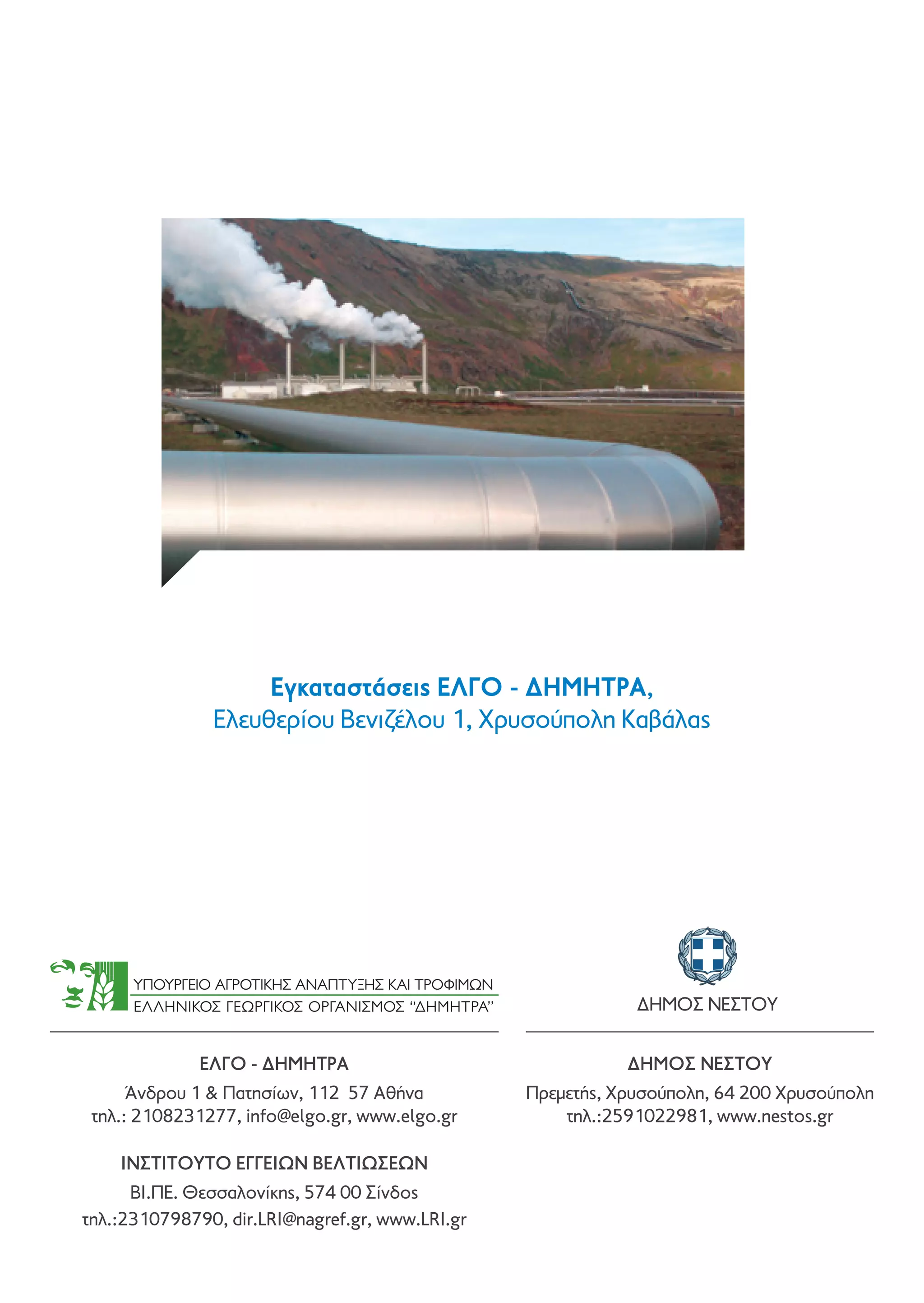 Εγκαταστάσεις ΕΛΓΟ - ΔΗΜΗΤΡΑ,
Ελευθερίου Βενιζέλου 1, Χρυσούπολη Καβάλας

ΔΉΜΟΣ ΝΈΣΤΟΥ
ΕΛΓΟ - ΔΗΜΗΤΡΑ

ΔHΜΟΣ ΝEΣΤΟΥ

Άνδρου 1  Πατησίων, 112 57 Αθήνα
τηλ.: 2108231277, info@elgo.gr, www.elgo.gr

Πρεμετής, Χρυσούπολη, 64 200 Χρυσούπολη
τηλ.:2591022981, www.nestos.gr

ΙΝΣΤΙΤΟΥΤΟ ΕΓΓΕΙΩΝ ΒΕΛΤΙΩΣΕΩΝ
BI.ΠΕ. Θεσσαλονίκης, 574 00 Σίνδος
τηλ.:2310798790, dir.LRI@nagref.gr, www.LRI.gr

 