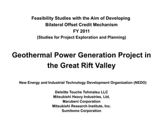 Feasibility Studies with the Aim of Developing
Bilateral Offset Credit Mechanism
FY 2011
(Studies for Project Exploration and Planning)
Geothermal Power Generation Project in
the Great Rift Valley
New Energy and Industrial Technology Development Organization (NEDO)
Deloitte Touche Tohmatsu LLC
Mitsubishi Heavy Industries, Ltd.
Marubeni Corporation
Mitsubishi Research Institute, Inc.
Sumitomo Corporation
 