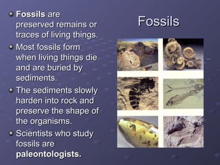 FFoossssiillss FFoossssiillss aarree 
pprreesseerrvveedd rreemmaaiinnss oorr 
ttrraacceess ooff lliivviinngg tthhiinnggss.. 
MMoosstt ffoossssiillss ffoorrmm 
wwhheenn lliivviinngg tthhiinnggss ddiiee 
aanndd aarree bbuurriieedd bbyy 
sseeddiimmeennttss.. 
TThhee sseeddiimmeennttss sslloowwllyy 
hhaarrddeenn iinnttoo rroocckk aanndd 
pprreesseerrvvee tthhee sshhaappee ooff 
tthhee oorrggaanniissmmss.. 
SScciieennttiissttss wwhhoo ssttuuddyy 
ffoossssiillss aarree 
ppaalleeoonnttoollooggiissttss.. 
 
