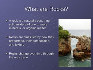 WWhhaatt aarree RRoocckkss?? 
AA rroocckk iiss aa nnaattuurraallllyy ooccccuurrrriinngg 
ssoolliidd mmiixxttuurree ooff oonnee oorr mmoorree 
mmiinneerraallss,, oorr oorrggaanniicc mmaatttteerr 
RRoocckkss aarree ccllaassssiiffiieedd bbyy hhooww tthheeyy 
aarree ffoorrmmeedd,, tthheeiirr ccoommppoossiittiioonn,, 
aanndd tteexxttuurree 
RRoocckkss cchhaannggee oovveerr ttiimmee tthhrroouugghh 
tthhee rroocckk ccyyccllee 
 