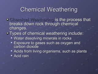 CChheemmiiccaall WWeeaatthheerriinngg 
CChheemmiiccaall WWeeaatthheerriinngg iiss tthhee pprroocceessss tthhaatt 
bbrreeaakkss ddoowwnn rroocckk tthhrroouugghh cchheemmiiccaall 
cchhaannggeess.. 
TTyyppeess ooff cchheemmiiccaall wweeaatthheerriinngg iinncclluuddee:: 
 WWaatteerr ddiissssoollvviinngg mmiinneerraallss iinn rroocckkss 
 EExxppoossuurree ttoo ggaasseess ssuucchh aass ooxxyyggeenn aanndd 
ccaarrbboonn ddiiooxxiiddee 
 AAcciiddss ffrroomm lliivviinngg oorrggaanniissmmss,, ssuucchh aass ppllaannttss 
 AAcciidd rraaiinn 
 