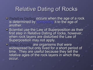 RReellaattiivvee DDaattiinngg ooff RRoocckkss 
RReellaattiivvee DDaattiinngg ooccccuurrss wwhheenn tthhee aaggee ooff aa rroocckk 
iiss ddeetteerrmmiinneedd bbyy ccoommppaarriinngg iitt ttoo tthhee aaggee ooff 
aannootthheerr.. 
SScciieennttiisstt uussee tthhee LLaaww ooff SSuuppeerrppoossiittiioonn aass tthheeiirr 
ffiirrsstt sstteepp iinn RReellaattiivvee DDaattiinngg ooff rroocckkss,, hhoowweevveerr,, 
wwhheenn rroocckk llaayyeerrss aarree ddiissttuurrbbeedd tthhee LLaaww ooff 
SSuuppeerrppoossiittiioonn mmaayy nnoott aappppllyy.. 
IInnddeexx FFoossssiillss aarree oorrggaanniissmmss tthhaatt wweerree 
wwiiddeesspprreeaadd bbuutt oonnllyy lliivveedd ffoorr aa sshhoorrtt ppeerriioodd ooff 
ttiimmee.. TThheeyy aarree uusseeffuull bbeeccaauussee tthheeyy tteellll tthhee 
rreellaattiivvee aaggeess ooff tthhee rroocckk llaayyeerrss iinn wwhhiicchh tthheeyy 
ooccccuurr.. 
 