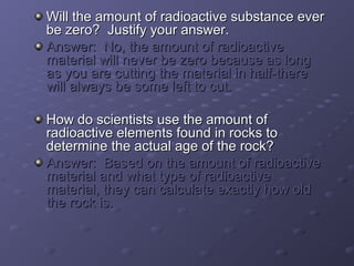 Will tthhee aammoouunntt ooff rraaddiiooaaccttiivvee ssuubbssttaannccee eevveerr 
bbee zzeerroo?? JJuussttiiffyy yyoouurr aannsswweerr.. 
AAnnsswweerr:: NNoo,, tthhee aammoouunntt ooff rraaddiiooaaccttiivvee 
mmaatteerriiaall wwiillll nneevveerr bbee zzeerroo bbeeccaauussee aass lloonngg 
aass yyoouu aarree ccuuttttiinngg tthhee mmaatteerriiaall iinn hhaallff--tthheerree 
wwiillll aallwwaayyss bbee ssoommee lleefftt ttoo ccuutt.. 
HHooww ddoo sscciieennttiissttss uussee tthhee aammoouunntt ooff 
rraaddiiooaaccttiivvee eelleemmeennttss ffoouunndd iinn rroocckkss ttoo 
ddeetteerrmmiinnee tthhee aaccttuuaall aaggee ooff tthhee rroocckk?? 
AAnnsswweerr:: BBaasseedd oonn tthhee aammoouunntt ooff rraaddiiooaaccttiivvee 
mmaatteerriiaall aanndd wwhhaatt ttyyppee ooff rraaddiiooaaccttiivvee 
mmaatteerriiaall,, tthheeyy ccaann ccaallccuullaattee eexxaaccttllyy hhooww oolldd 
tthhee rroocckk iiss.. 
 