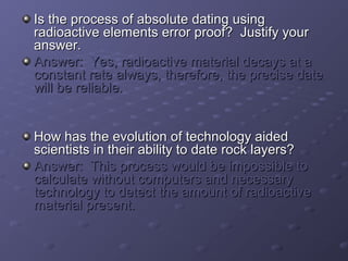IIss tthhee pprroocceessss ooff aabbssoolluuttee ddaattiinngg uussiinngg 
rraaddiiooaaccttiivvee eelleemmeennttss eerrrroorr pprrooooff?? JJuussttiiffyy yyoouurr 
aannsswweerr.. 
AAnnsswweerr:: YYeess,, rraaddiiooaaccttiivvee mmaatteerriiaall ddeeccaayyss aatt aa 
ccoonnssttaanntt rraattee aallwwaayyss,, tthheerreeffoorree,, tthhee pprreecciissee ddaattee 
wwiillll bbee rreelliiaabbllee.. 
HHooww hhaass tthhee eevvoolluuttiioonn ooff tteecchhnnoollooggyy aaiiddeedd 
sscciieennttiissttss iinn tthheeiirr aabbiilliittyy ttoo ddaattee rroocckk llaayyeerrss?? 
AAnnsswweerr:: TThhiiss pprroocceessss wwoouulldd bbee iimmppoossssiibbllee ttoo 
ccaallccuullaattee wwiitthhoouutt ccoommppuutteerrss aanndd nneecceessssaarryy 
tteecchhnnoollooggyy ttoo ddeetteecctt tthhee aammoouunntt ooff rraaddiiooaaccttiivvee 
mmaatteerriiaall pprreesseenntt.. 
 