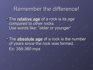 RReemmeemmbbeerr tthhee ddiiffffeerreennccee!! 
TThhee rreellaattiivvee aaggee ooff aa rroocckk iiss iittss aaggee 
ccoommppaarreedd ttoo ootthheerr rroocckkss.. 
UUssee wwoorrddss lliikkee:: ““oollddeerr oorr yyoouunnggeerr”” 
TThhee aabbssoolluuttee aaggee ooff aa rroocckk iiss tthhee nnuummbbeerr 
ooff yyeeaarrss ssiinnccee tthhee rroocckk wwaass ffoorrmmeedd.. 
EExx:: 35588--36600 mmyyaa 
 