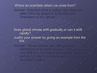 Where do scientists oobbttaaiinn iiccee ccoorreess ffrroomm?? 
AAnnsswweerr:: SScciieennttiissttss ddrriivvee aa hhoollllooww ttuubbee ddeeeepp iinnttoo 
mmiilleess tthhiicckk iiccee sshheeeettss iinn AAnnttaarrccttiiccaa aanndd 
GGrreeeennllaanndd oorr aannyy ggllaacciieerr.. 
DDooeess gglloobbaall cclliimmaattee sshhiifftt ggrraadduuaallllyy oorr ccaann iitt sshhiifftt 
rraappiiddllyy?? 
JJuussttiiffyy yyoouurr aannsswweerr bbyy ggiivviinngg aann eexxaammppllee ffrroomm tthhee 
lliinnkk.. 
AAnnsswweerr:: GGlloobbaall cclliimmaattee ccaann sshhiifftt ggrraadduuaallllyy,, 
ssoommeettiimmeess iinn aa mmaatttteerr ooff yyeeaarrss.. FFoorr eexxaammppllee,, 
sshhee sshhiifftt ffrroomm tthhee PPlleeiissttoocceennee ppeerriioodd ((ggllaacciiaall 
ppeerriioodd)) ttoo ttooddaayy’’ss HHoolloocceennee ppeerriioodd ooccccuurrrreedd iinn 
lleessss tthhaann 55 yyeeaarrss.. 
 