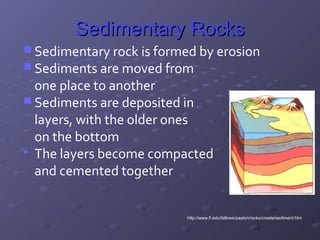 SSeeddiimmeennttaarryy RRoocckkss 
Sedimentary rock is formed by erosion 
Sediments are moved from 
one place to another 
Sediments are deposited in 
layers, with the older ones 
on the bottom 
 The layers become compacted 
and cemented together 
http://www.fi.edu/fellows/payton/rocks/create/sediment.htm 
 