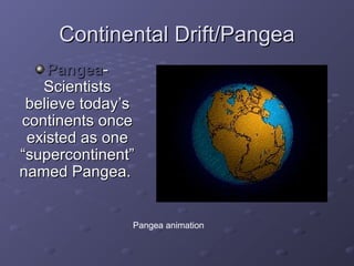 CCoonnttiinneennttaall DDrriifftt//PPaannggeeaa 
PPaannggeeaa-- 
SScciieennttiissttss 
bbeelliieevvee ttooddaayy’’ss 
ccoonnttiinneennttss oonnccee 
eexxiisstteedd aass oonnee 
““ssuuppeerrccoonnttiinneenntt”” 
nnaammeedd PPaannggeeaa.. 
Pangea animation 
 