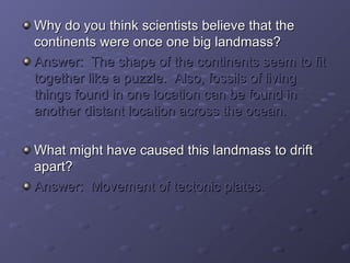 Why do you think sscciieennttiissttss bbeelliieevvee tthhaatt tthhee 
ccoonnttiinneennttss wweerree oonnccee oonnee bbiigg llaannddmmaassss?? 
AAnnsswweerr:: TThhee sshhaappee ooff tthhee ccoonnttiinneennttss sseeeemm ttoo ffiitt 
ttooggeetthheerr lliikkee aa ppuuzzzzllee.. AAllssoo,, ffoossssiillss ooff lliivviinngg 
tthhiinnggss ffoouunndd iinn oonnee llooccaattiioonn ccaann bbee ffoouunndd iinn 
aannootthheerr ddiissttaanntt llooccaattiioonn aaccrroossss tthhee oocceeaann.. 
WWhhaatt mmiigghhtt hhaavvee ccaauusseedd tthhiiss llaannddmmaassss ttoo ddrriifftt 
aappaarrtt?? 
AAnnsswweerr:: MMoovveemmeenntt ooff tteeccttoonniicc ppllaatteess.. 
