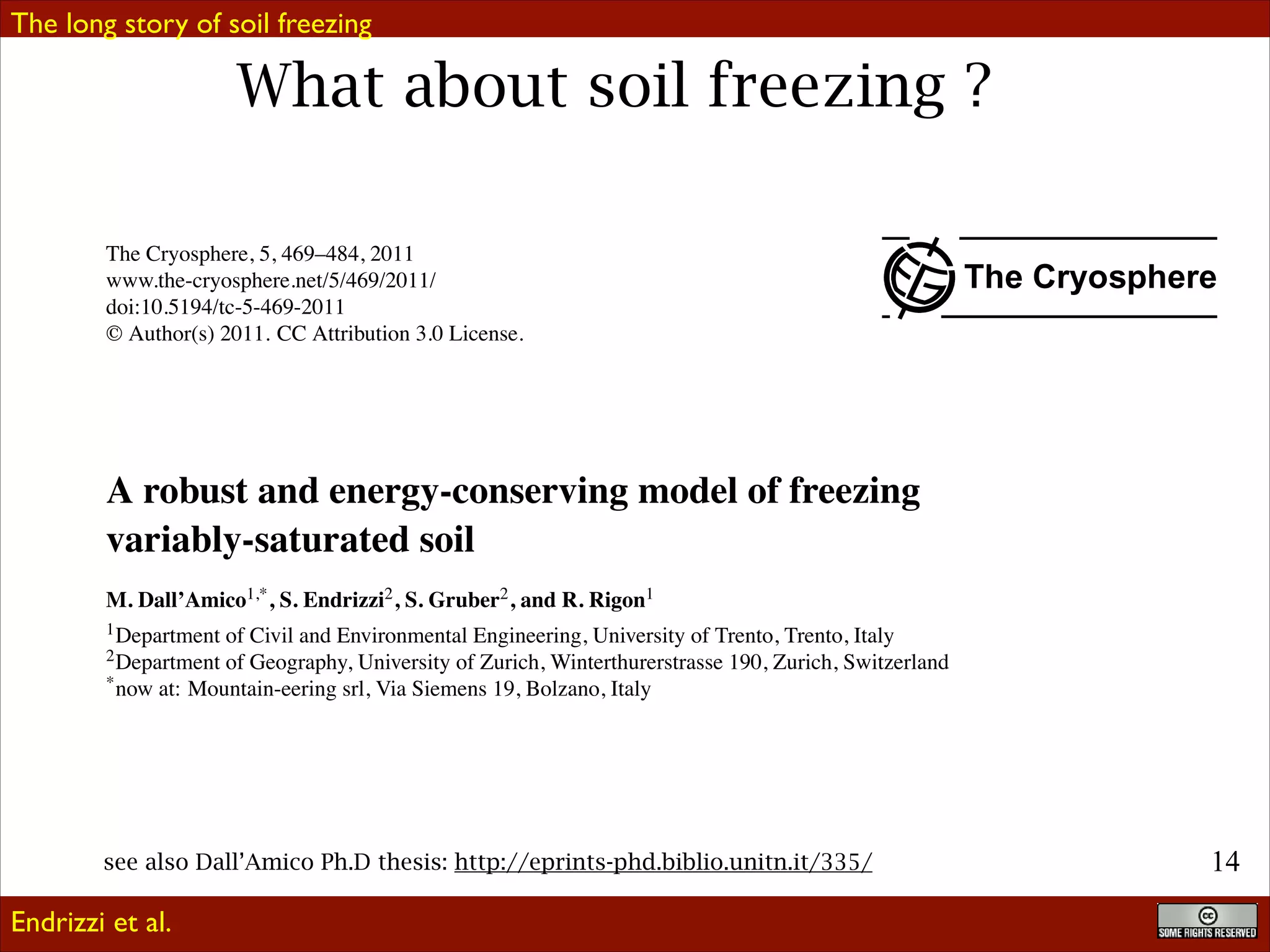 The long story of soil freezing

What about soil freezing ?
The Cryosphere, 5, 469–484, 2011
www.the-cryosphere.net/5/469/2011/
doi:10.5194/tc-5-469-2011
© Author(s) 2011. CC Attribution 3.0 License.

The Cryosphere

A robust and energy-conserving model of freezing
variably-saturated soil
M. Dall’Amico1,* , S. Endrizzi2 , S. Gruber2 , and R. Rigon1
1 Department

of Civil and Environmental Engineering, University of Trento, Trento, Italy
2 Department of Geography, University of Zurich, Winterthurerstrasse 190, Zurich, Switzerland
* now at: Mountain-eering srl, Via Siemens 19, Bolzano, Italy
Received: 29 June 2010 – Published in The Cryosphere Discuss.: 11 August 2010
Revised: 18 May 2011 – Accepted: 19 May 2011 – Published: 1 June 2011
Abstract. Phenomena involving frozen soil or rock are imand numerical physically-based (Zhang et al., 2008). Emportant in many natural Ph.D thesis: a consequence, there
pirical and semiempirical algorithms relate ground thawing- 4
see also Dall’Amico systems and, ashttp://eprints-phd.biblio.unitn.it/335/
!1
is a great interest in the modeling of their behavior. Few
freezing depth to some aspect of surface forcing by one or
Endrizzimodels exist that describe this process for both saturated and more experimentally established coefﬁcients (e.g. Anisimov
et al.
unsaturated soil and in conditions of freezing and thawing,
et al., 2002). Analytical algorithms are speciﬁc solutions to

 