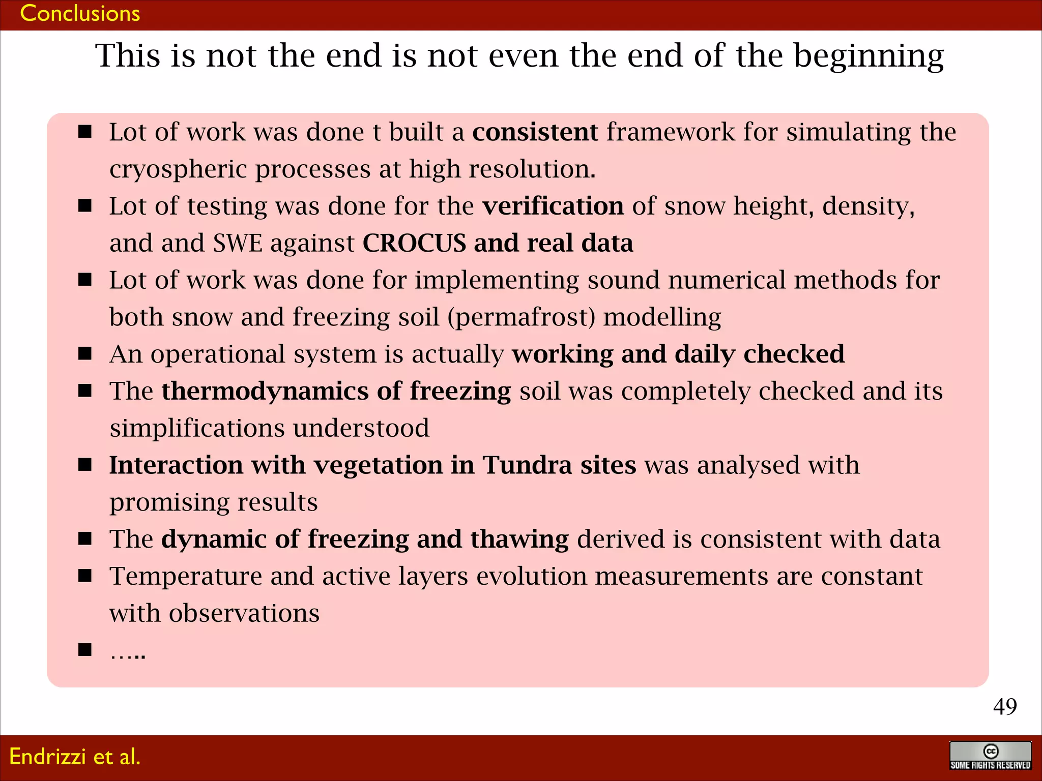 Conclusions

This is not the end is not even the end of the beginning
Lot of work was done t built a consistent framework for simulating the
cryospheric processes at high resolution.
Lot of testing was done for the verification of snow height, density,
and and SWE against CROCUS and real data
Lot of work was done for implementing sound numerical methods for
both snow and freezing soil (permafrost) modelling
An operational system is actually working and daily checked
The thermodynamics of freezing soil was completely checked and its
simplifications understood
Interaction with vegetation in Tundra sites was analysed with
promising results
The dynamic of freezing and thawing derived is consistent with data
Temperature and active layers evolution measurements are constant
with observations
…..
!49
Endrizzi et al.

 