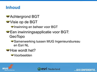 Inhoud

 Achtergrond BGT
 Visie op de BGT
   Inwinning en beheer voor BGT
 Een inwinningsapplicatie voor BGT:
 GeoTopo
   Samenwerking tussen MUG Ingenieursbureau
   en Esri NL
 Hoe wordt het?
   Voorbeelden
 