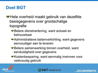 Doel BGT

  Hele overheid maakt gebruik van dezelfde
 basisgegevens over grootschalige
 topografie
   Betere dienstverlening, want actueel en
   betrouwbaar
   Administratieve lastenverlichting, want gegevens
   eenvoudiger aan te leveren
   Betere samenwerking binnen overheid, want
   eenduidigheid over gegevens
   Kostenbesparing, want eenmalig inwinnen voor
   veelvoudig gebruik
 