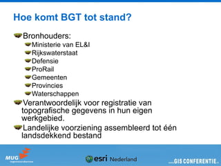 Hoe komt BGT tot stand?
 Bronhouders:
   Ministerie van EL&I
   Rijkswaterstaat
   Defensie
   ProRail
   Gemeenten
   Provincies
   Waterschappen
  Verantwoordelijk voor registratie van
 topografische gegevens in hun eigen
 werkgebied.
  Landelijke voorziening assembleerd tot één
 landsdekkend bestand
 