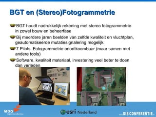BGT en (Stereo)Fotogrammetrie
  BGT houdt nadrukkelijk rekening met stereo fotogrammetrie
 in zowel bouw en beheerfase
  Bij meerdere jaren beelden van zelfde kwaliteit en vluchtplan,
 geautomatiseerde mutatiesignalering mogelijk
  7 Pilots: Fotogrammetrie onontkoombaar (maar samen met
 andere tools)
  Software, kwaliteit materiaal, investering veel beter te doen
 dan verleden
 