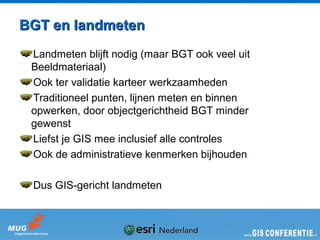 BGT en landmeten
 Landmeten blijft nodig (maar BGT ook veel uit
 Beeldmateriaal)
 Ook ter validatie karteer werkzaamheden
 Traditioneel punten, lijnen meten en binnen
 opwerken, door objectgerichtheid BGT minder
 gewenst
 Liefst je GIS mee inclusief alle controles
 Ook de administratieve kenmerken bijhouden

 Dus GIS-gericht landmeten
 