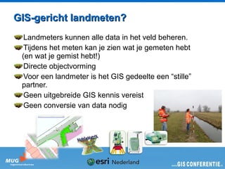 GIS-gericht landmeten?
  Landmeters kunnen alle data in het veld beheren.
  Tijdens het meten kan je zien wat je gemeten hebt
 (en wat je gemist hebt!)
  Directe objectvorming
  Voor een landmeter is het GIS gedeelte een “stille”
 partner.
  Geen uitgebreide GIS kennis vereist
  Geen conversie van data nodig
 