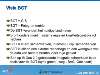 Visie BGT

 BGT = GIS
 BGT = Fotogrammetrie
 De BGT verandert het huidige landmeten
 Bronhouders moet minstens regie en kwaliteitscontrole rol
 hebben
 BGT = intern samenwerken, interbestuurlijk samenwerken
 BGT is alleen een externe rapportage en een weergave van
 de data van andere bronhouders in je gebied
 Een op IMGeo 2.0 gebaseerde integrale beheerkaart is de
 basis voor de BGT (sync groen-, weg-, BAG, Geo kaart)
 