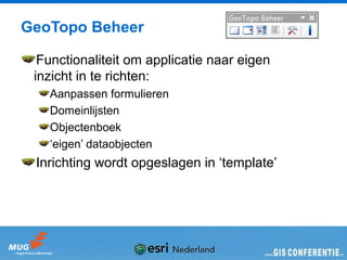 GeoTopo Beheer

  Functionaliteit om applicatie naar eigen
 inzicht in te richten:
   Aanpassen formulieren
   Domeinlijsten
   Objectenboek
   ‘eigen’ dataobjecten
 Inrichting wordt opgeslagen in ‘template’
 