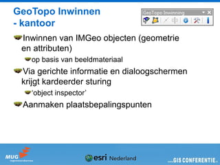 GeoTopo Inwinnen
- kantoor
 Inwinnen van IMGeo objecten (geometrie
 en attributen)
   op basis van beeldmateriaal
 Via gerichte informatie en dialoogschermen
 krijgt kardeerder sturing
   ‘object inspector’
 Aanmaken plaatsbepalingspunten
 