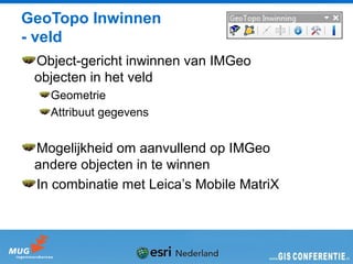 GeoTopo Inwinnen
- veld
 Object-gericht inwinnen van IMGeo
 objecten in het veld
   Geometrie
   Attribuut gegevens


 Mogelijkheid om aanvullend op IMGeo
 andere objecten in te winnen
 In combinatie met Leica’s Mobile MatriX
 