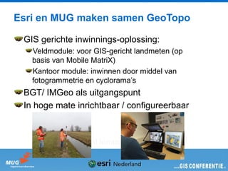 Esri en MUG maken samen GeoTopo

 GIS gerichte inwinnings-oplossing:
   Veldmodule: voor GIS-gericht landmeten (op
   basis van Mobile MatriX)
   Kantoor module: inwinnen door middel van
   fotogrammetrie en cyclorama’s
 BGT/ IMGeo als uitgangspunt
 In hoge mate inrichtbaar / configureerbaar



              Wie wil hieraan bijdragen?
 