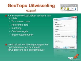 GeoTopo Uitwisseling
export
 Aanmaken werkpakketten op basis van
template
– Te muteren data
– Referentie data
– Inrichting
– Controle regels
– Eigen objectenboek
 Werkpakket wordt overgedragen aan
opdrachtnemer en na mutatie
teruggeleverd aan opdrachtgever
 