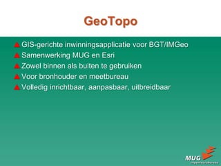 GeoTopo
GIS-gerichte inwinningsapplicatie voor BGT/IMGeo
Samenwerking MUG en Esri
Zowel binnen als buiten te gebruiken
Voor bronhouder en meetbureau
Volledig inrichtbaar, aanpasbaar, uitbreidbaar
 