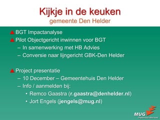 Kijkje in de keuken
gemeente Den Helder
BGT Impactanalyse
Pilot Objectgericht inwinnen voor BGT
– In samenwerking met HB Advies
– Conversie naar lijngericht GBK-Den Helder
Project presentatie
– 10 December – Gemeentehuis Den Helder
– Info / aanmelden bij:
• Remco Gaastra (r.gaastra@denhelder.nl)
• Jort Engels (jengels@mug.nl)
 