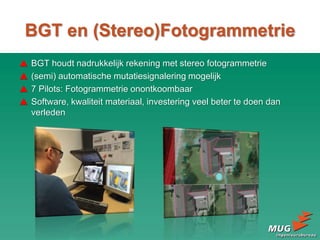 BGT en (Stereo)Fotogrammetrie
 BGT houdt nadrukkelijk rekening met stereo fotogrammetrie
 (semi) automatische mutatiesignalering mogelijk
 7 Pilots: Fotogrammetrie onontkoombaar
 Software, kwaliteit materiaal, investering veel beter te doen dan
verleden
 