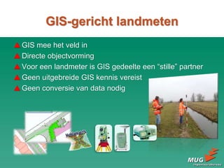 GIS mee het veld in
Directe objectvorming
Voor een landmeter is GIS gedeelte een “stille” partner
Geen uitgebreide GIS kennis vereist
Geen conversie van data nodig
GIS-gericht landmeten
 