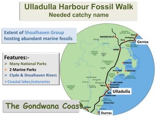 Extent of Shoalhaven Group
hosting abundant marine fossils
Features:-
 Many National Parks
 2 Marine Parks
 Clyde & Shoalhaven Rivers
Coastal lakes/esturaries
Ulladulla Harbour Fossil Walk
Needed catchy name
Ulladulla
Gerroa
Durras
The Gondwana Coast
 