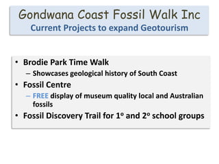 Gondwana Coast Fossil Walk Inc
Current Projects to expand Geotourism
• Brodie Park Time Walk
– Showcases geological history of South Coast
• Fossil Centre
– FREE display of museum quality local and Australian
fossils
• Fossil Discovery Trail for 1o and 2o school groups
 