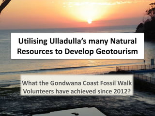 Utilising Ulladulla’s many Natural
Resources to Develop Geotourism
What the Gondwana Coast Fossil Walk
Volunteers have achieved since 2012?
 