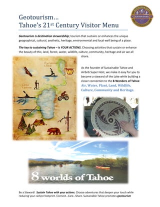 Be a Steward! Sustain Tahoe with your actions. Choose adventures that deepen your touch while
reducing your carbon footprint. Connect…Care…Share. Sustainable Tahoe promotes geotourism
Geotourism…
Tahoe’s 21st Century Visitor Menu
Geotourism is destination stewardship; tourism that sustains or enhances the unique
geographical, cultural, aesthetic, heritage, environmental and local well being of a place.
The key to Sustaining Tahoe is by choosing activities that sustain or enhance the beauty of this
land, forest, water, wildlife, culture, community, heritage and air we all share.
Sustainable Tahoe makes it easy for you to
become a steward of the Lake while
building a closer connection to the 8-
Worlds and wonders of Tahoe:
Air, Water, Plant, Land, Wildlife,
Culture, Community and Heritage.
 