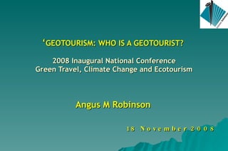 ‘ GEOTOURISM: WHO IS A GEOTOURIST?  2008 Inaugural National Conference Green Travel, Climate Change and Ecotourism Angus M Robinson 18 November 2008 