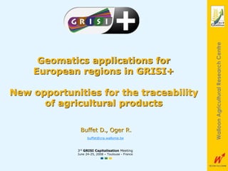 1
WalloonAgriculturalResearchCentre
Geomatics applications for
European regions in GRISI+
New opportunities for the traceability
of agricultural products
3rd GRISI Capitalisation Meeting
June 24-25, 2008 – Toulouse - France
Buffet D., Oger R.
buffet@cra.wallonie.be
 