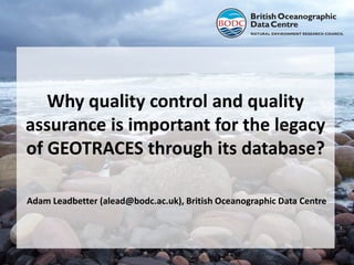 Why quality control and quality
assurance is important for the legacy
of GEOTRACES through its database?
Adam Leadbetter (alead@bodc.ac.uk), British Oceanographic Data Centre

 