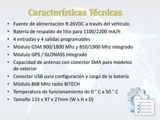 •   Fuente de alimentación 9-26VDC a través del vehículo
•   Batería de respaldo de litio para 1100/2200 mA/h
•   4 entradas y 4 salidas programables
•   Módulo GSM 900/1800 Mhz y 850/1900 Mhz integrado
•   Módulo GPS / GLONASS Integrado
•   Capacidad de antenas con conector SMA para modelos
    de exterior
•   Conector USB para configuración y carga de la batería
•   Módulo 868 MHz radio BITECH
•   Temperatura de funcionamiento de 0 ° C a 50 ° C
•   Tamaño 133 x 97 x 27mm (W x H x D)
 