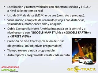 • Localización y rastreo vehicular con cobertura México y E.E.U.U.
  a nivel calle en tiempo real
• Uso de SIM de datos (M2M) o de voz (contrato o prepago).
• Visualización completa de recorrido y viajes con distancias,
  velocidades, motor encendido / apagado
• Doble Cartografía Norte América integrada en la central y a
  nivel usuario con “GOOGLE-MAP S” Link a «GOOGLE EARTH» y
  a «STREET VIEW»
• Creación de Geo Cercas y creación de rutas
  obligatorias (100 objetivos programables)
• Tiempo exceso parada programable.
• Auto reportes programables hasta cada minuto.
 