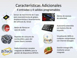 Características Adicionales
   4 entradas y 4 salidas programables
Sensor de movimiento de 3 ejes
                                   Alertas de excesos
para reconocimiento de golpes,
                                   de velocidad.
desplazamientos o levantamiento
del vehículo (Ej. Grúa)

                                   Autonomía extendida
Botón de Pánico en                 con batería litio de
caso de asalto                     respaldo


Reportes de consumo de             Visualización WEB en
combustible y paro del             cualquier computadora
motor (local o remoto              con internet (Google)


Radio transmisor-receptor          Gestión energía GPS
integrado de 868Mhz para la        mediante sensor
gestión de dispositivos BITECH.    integrado
 