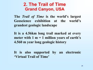 21
2. The Trail of Time
Grand Canyon, USA
The Trail of Time is the world’s largest
Geoscience exhibition at the world’s
grandest geologic landscape
It is a 4.56km long trail marked at every
meter with 1 m = 1 million years of earth’s
4.560 m year long geologic history
It is also supported by an electronic
‘Virtual Trail of Time’
 