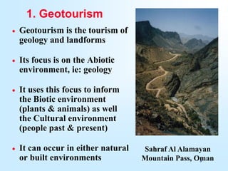3
1. Geotourism
 Geotourism is the tourism of
geology and landforms
 Its focus is on the Abiotic
environment, ie: geology
 It uses this focus to inform
the Biotic environment
(plants & animals) as well
the Cultural environment
(people past & present)
 It can occur in either natural
or built environments
Sahraf Al Alamayan
Mountain Pass, Oman
 